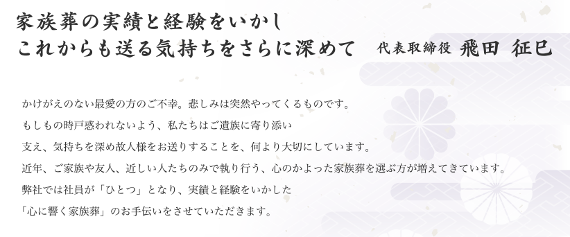 かけがえのない最愛の方のご不幸。悲しみは突然やってくるものです。もしもの時戸惑われないよう、私たちはご遺族に寄り添い支え、気持ちを深め故人様をお送りすることを、何より大切にしています。近年、ご家族や友人、近しい人たちのみで執り行う、心のかよった家族葬を選ぶ方が増えてきています。弊社では社員が「ひとつ」となり、実績と経験をいかした「心に響く家族葬」のお手伝いをさせていただきます。