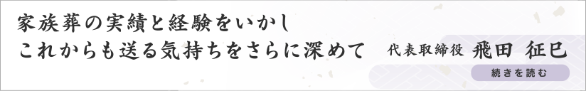 家族葬の実績と経験をいかしこれからも送る気持ちをさらに深めて 代表取締役 飛田 征巳