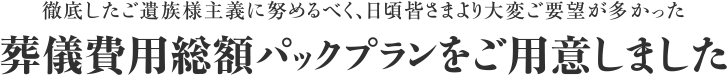 徹底したご遺族主義に努めるべく、日頃皆さまより大変ご要望が多かった 葬儀費用総額パックプランをご用意しました