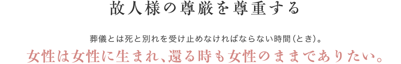 故人様の尊厳を尊重する 葬儀とは死と別れを受け止めなければならない時間（とき）。女性は女性に生まれ、還る時も女性のままでありたい。