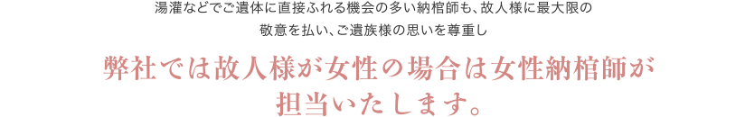 湯灌などでご遺体に直接ふれる機会の多い納棺師も、故人様に最大限の敬意を払い、ご遺族様の思いを尊重し 弊社では故人様が女性の場合は女性納棺師が担当いたします。